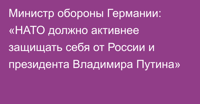 Министр обороны Германии: «НАТО должно активнее защищать себя от России и президента Владимира Путина»