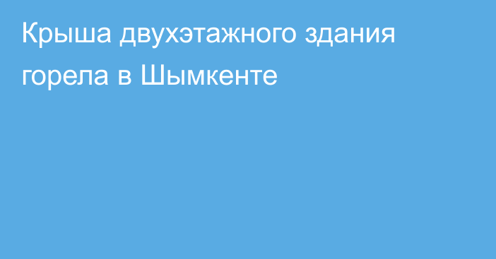 Крыша двухэтажного здания горела в Шымкенте