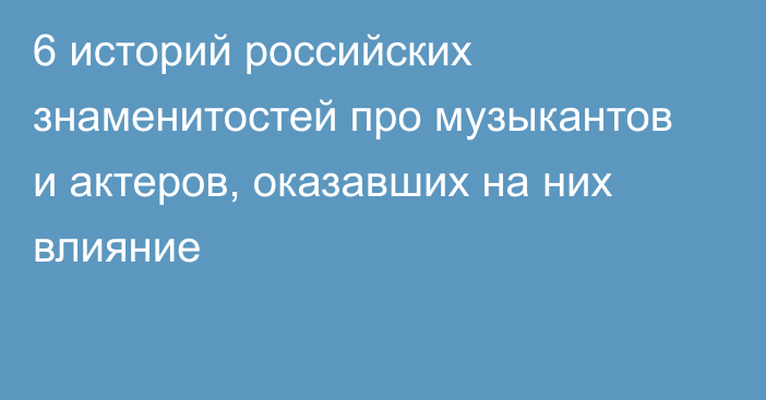 6 историй российских знаменитостей про музыкантов и актеров, оказавших на них влияние