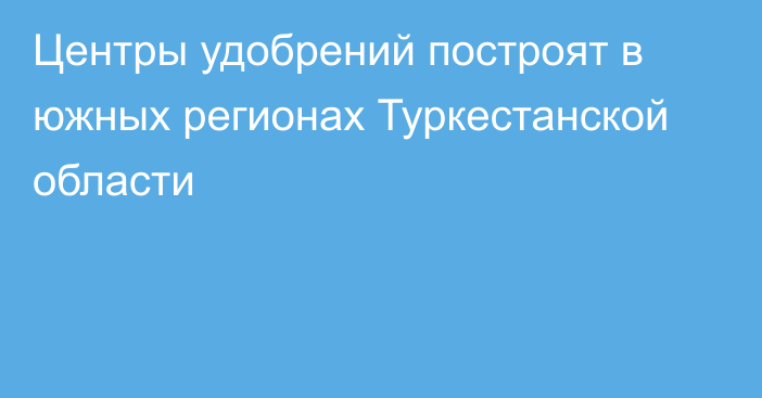 Центры удобрений построят в южных регионах Туркестанской области