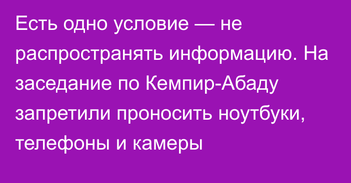 Есть одно условие — не распространять информацию. На заседание по Кемпир-Абаду запретили проносить ноутбуки, телефоны и камеры