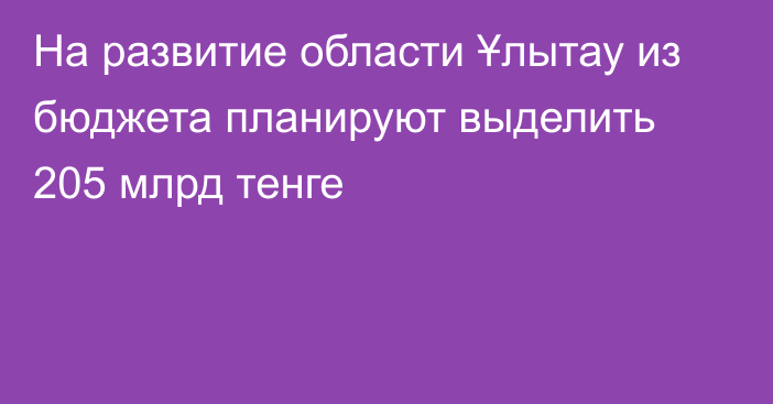 На развитие области Ұлытау из бюджета планируют выделить 205 млрд тенге