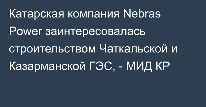 Катарская компания Nebras Power заинтересовалась строительством Чаткальской и Казарманской ГЭС, - МИД КР