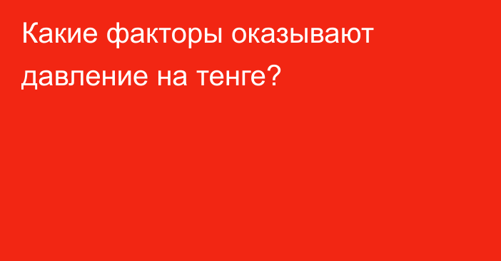 Какие факторы оказывают давление на тенге?