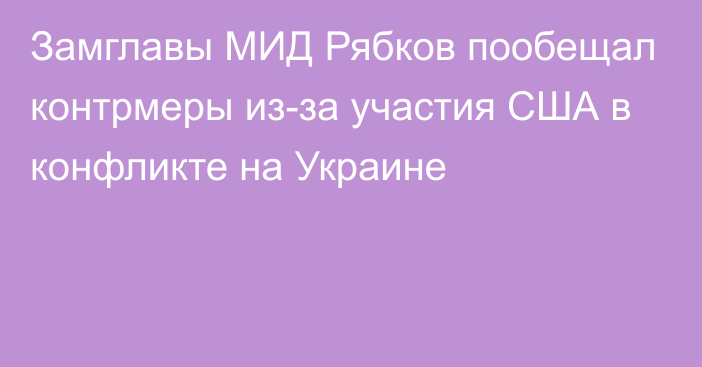 Замглавы МИД Рябков пообещал контрмеры из-за участия США в конфликте на Украине