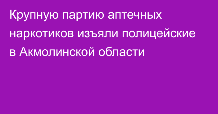 Крупную партию аптечных наркотиков изъяли полицейские в Акмолинской области