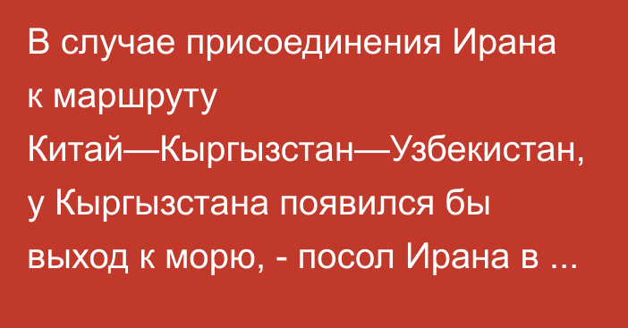 В случае присоединения Ирана к маршруту Китай—Кыргызстан—Узбекистан, у Кыргызстана появился бы выход к морю, - посол Ирана в КР