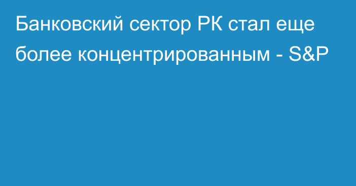 Банковский сектор РК стал еще более концентрированным - S&P