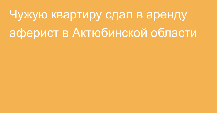 Чужую квартиру сдал в аренду аферист в Актюбинской области