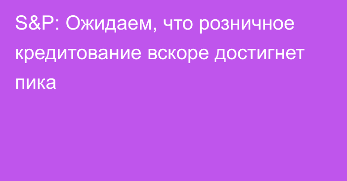 S&P: Ожидаем, что розничное кредитование вскоре достигнет пика