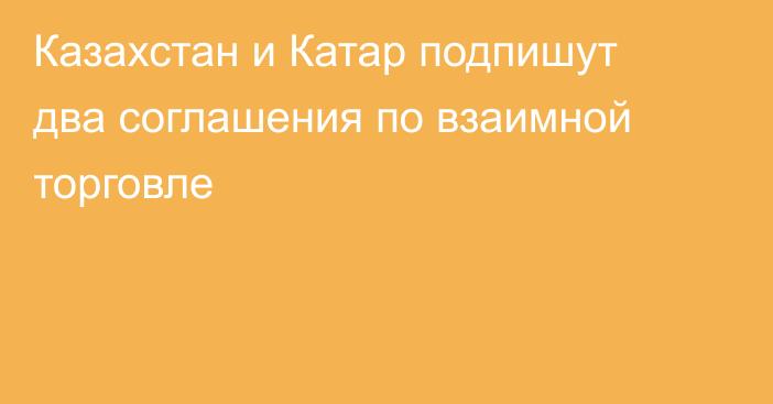 Казахстан и Катар подпишут два соглашения по взаимной торговле