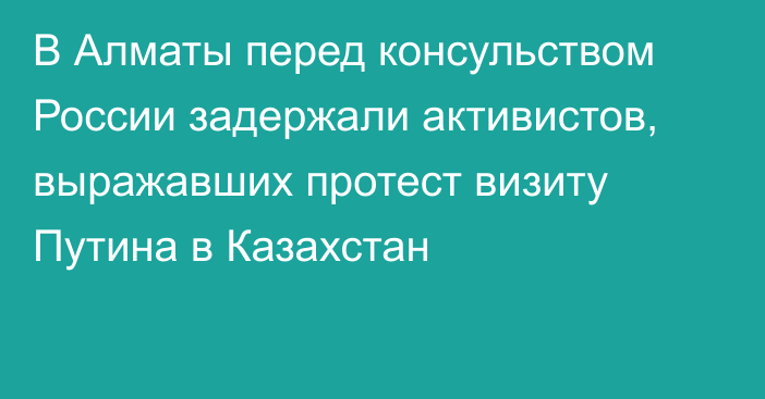 В Алматы перед консульством России задержали активистов, выражавших протест визиту Путина в Казахстан