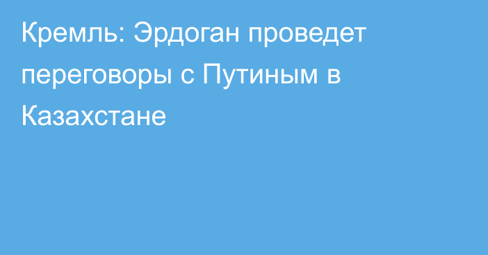 Кремль: Эрдоган проведет переговоры с Путиным в Казахстане