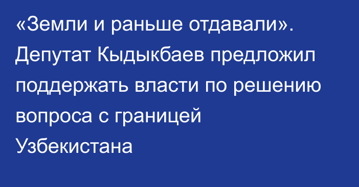 «Земли и раньше отдавали». Депутат Кыдыкбаев предложил поддержать власти по решению вопроса с границей Узбекистана