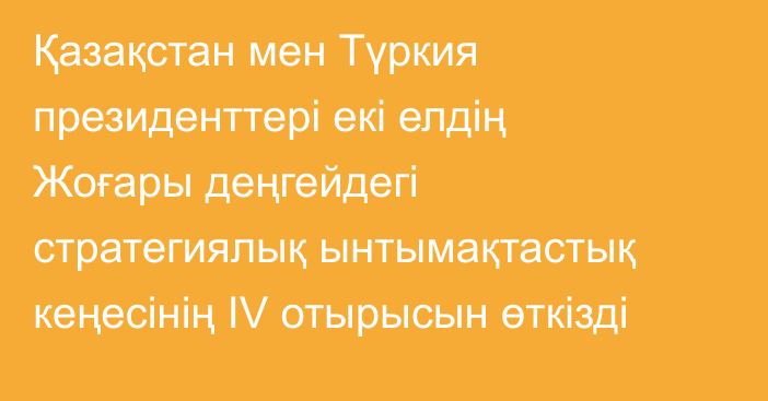 Қазақстан мен Түркия президенттері екі елдің Жоғары деңгейдегі стратегиялық ынтымақтастық кеңесінің IV отырысын өткізді