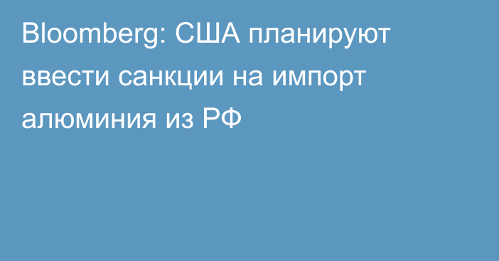 Bloomberg: США планируют ввести санкции на импорт алюминия из РФ