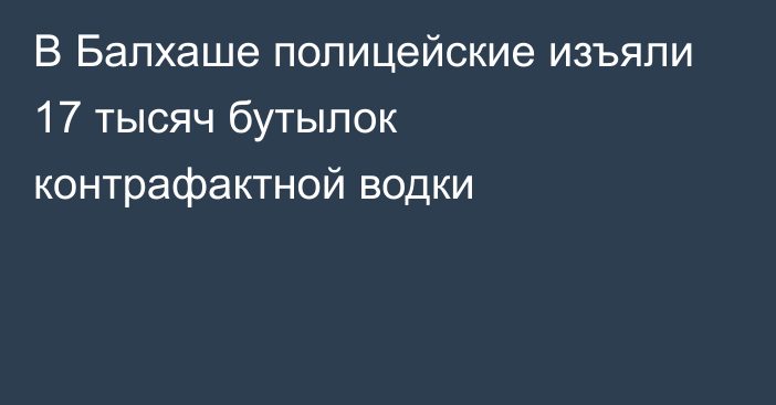 В Балхаше полицейские изъяли 17 тысяч бутылок контрафактной водки