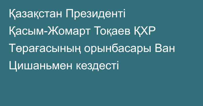 Қазақстан Президенті Қасым-Жомарт Тоқаев ҚХР Төрағасының орынбасары Ван Цишаньмен кездесті