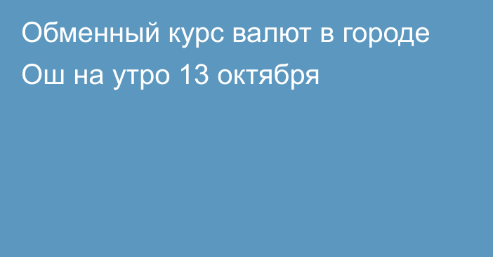 Обменный курс валют в городе Ош на утро 13 октября