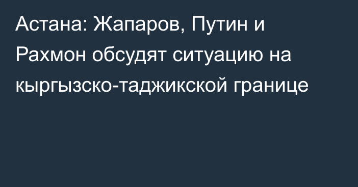 Астана: Жапаров, Путин и Рахмон обсудят ситуацию на кыргызско-таджикской границе