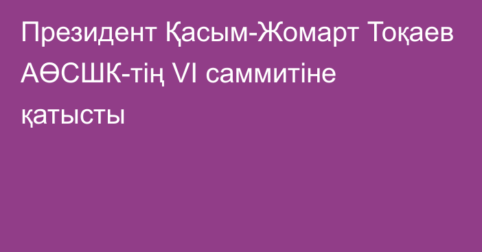 Президент Қасым-Жомарт Тоқаев АӨСШК-тің VI саммитіне қатысты