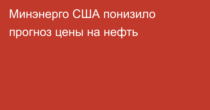 Минэнерго США понизило прогноз цены на нефть