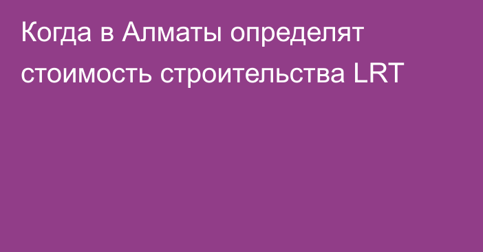 Когда в Алматы определят стоимость строительства LRT