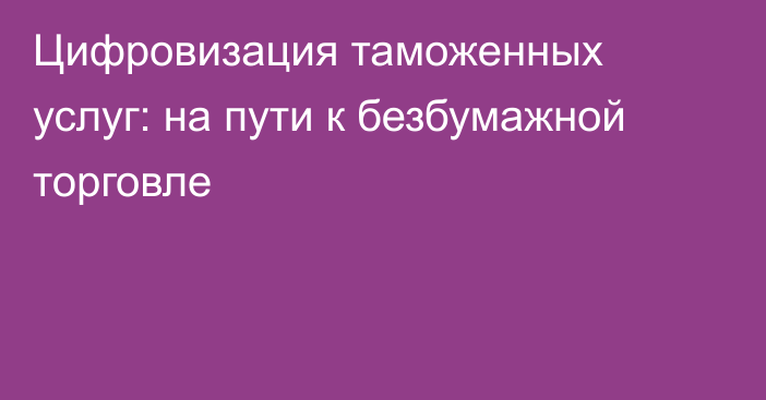 Цифровизация таможенных услуг: на пути к безбумажной торговле