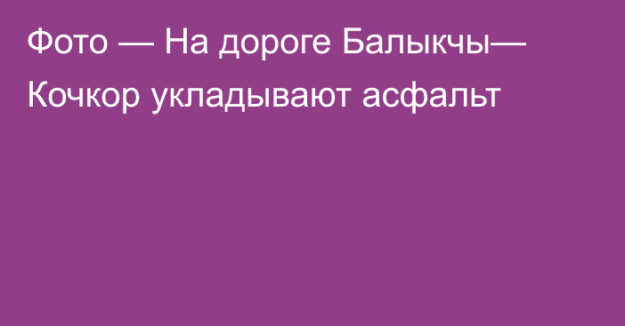 Фото — На дороге Балыкчы— Кочкор укладывают асфальт