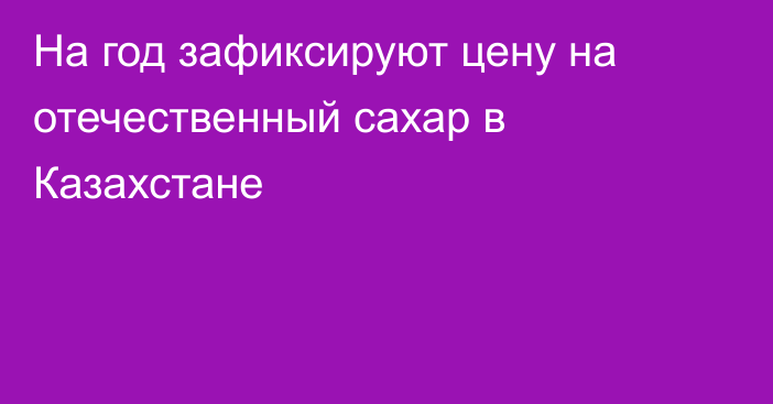 На год зафиксируют цену на отечественный сахар в Казахстане