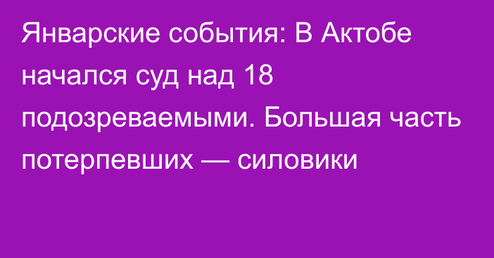 Январские события: В Актобе начался суд над 18 подозреваемыми. Большая часть потерпевших — силовики