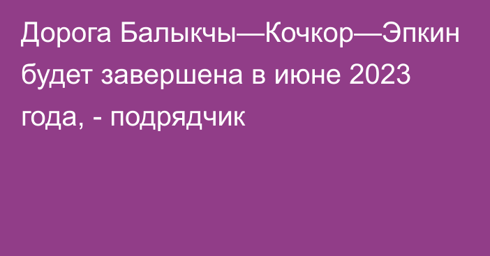 Дорога Балыкчы—Кочкор—Эпкин будет завершена в июне 2023 года, - подрядчик