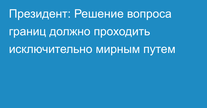 Президент: Решение вопроса границ должно проходить исключительно мирным путем