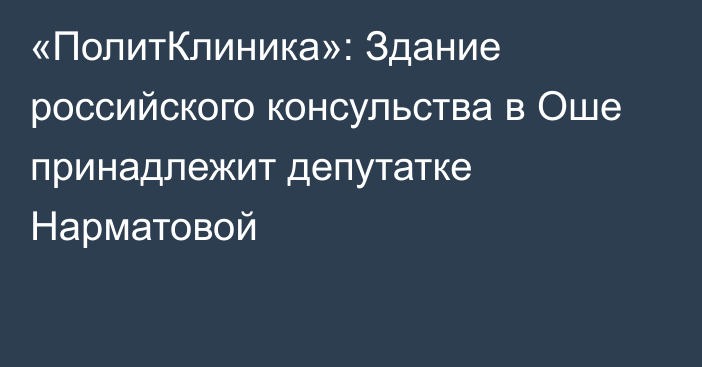 «ПолитКлиника»: Здание российского консульства в Оше принадлежит депутатке Нарматовой