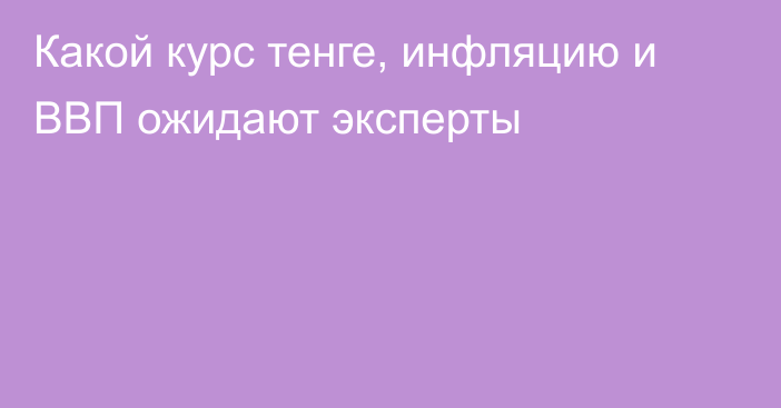 Какой курс тенге, инфляцию и ВВП ожидают эксперты