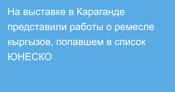 На выставке в Караганде представили работы о ремесле кыргызов, попавшем в список ЮНЕСКО