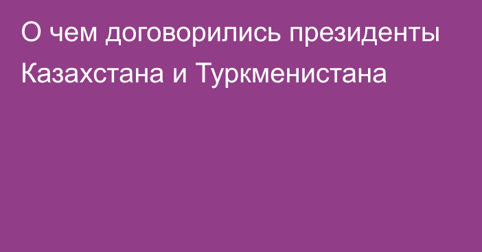 О чем договорились президенты Казахстана и Туркменистана