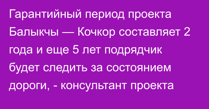 Гарантийный период проекта Балыкчы — Кочкор составляет 2 года и еще 5 лет подрядчик будет следить за состоянием дороги, - консультант проекта