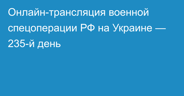 Онлайн-трансляция военной спецоперации РФ на Украине — 235-й день