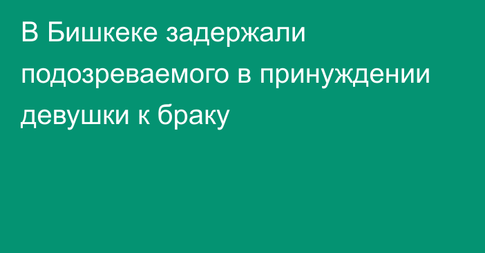 В Бишкеке задержали подозреваемого в принуждении девушки к браку