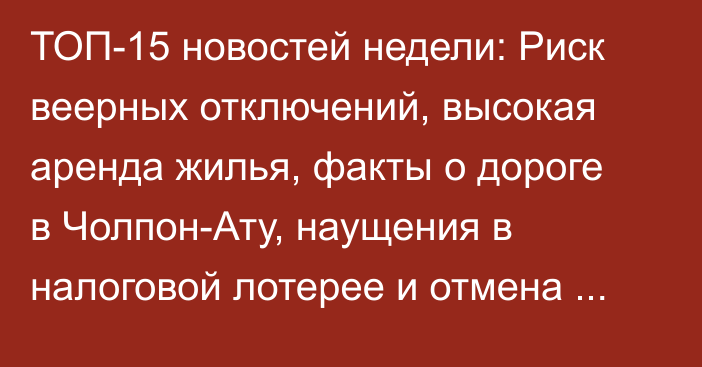 ТОП-15 новостей недели: Риск веерных отключений, высокая аренда жилья, факты о дороге в Чолпон-Ату, наущения в налоговой лотерее и отмена карточек «МИР»