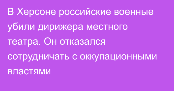 В Херсоне российские военные убили дирижера местного театра. Он отказался сотрудничать с оккупационными властями