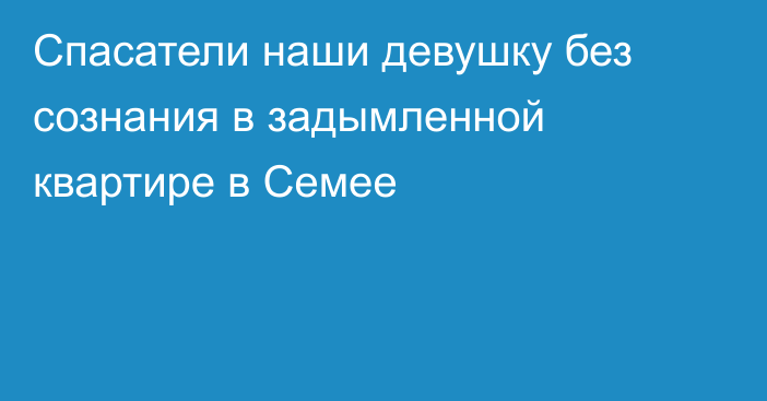 Спасатели наши девушку без сознания в задымленной квартире в Семее