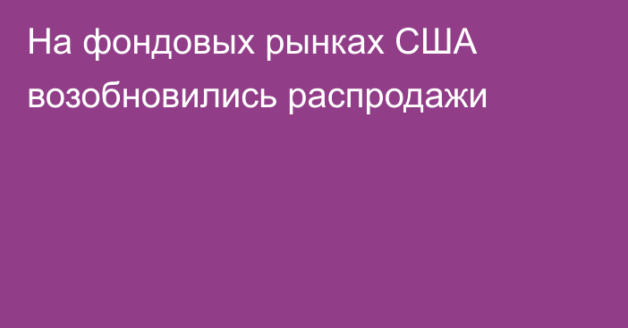 На фондовых рынках США возобновились распродажи