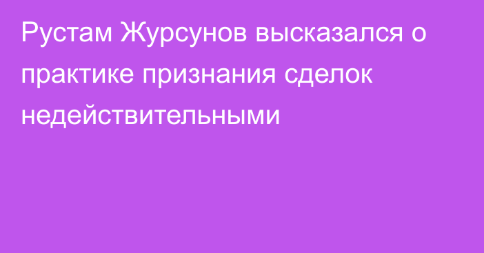 Рустам Журсунов высказался о практике признания сделок недействительными