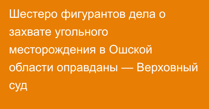 Шестеро фигурантов дела о захвате угольного месторождения в Ошской области оправданы — Верховный суд