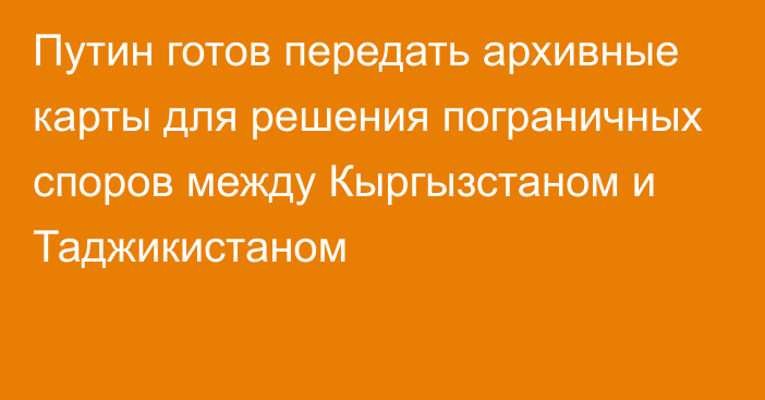 Путин готов передать архивные карты для решения пограничных споров между Кыргызстаном и Таджикистаном