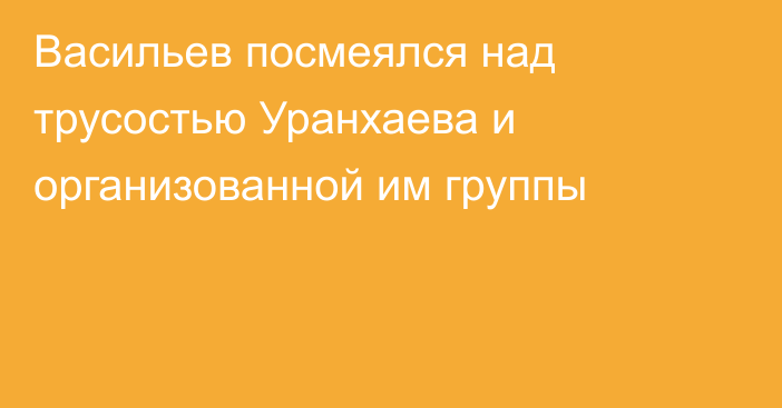 Васильев посмеялся над трусостью Уранхаева и организованной им группы