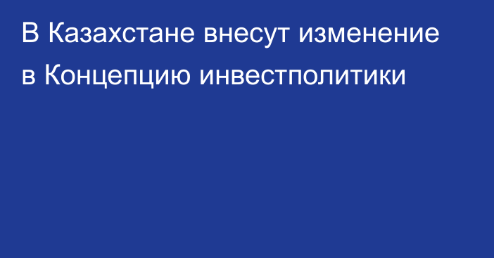 В Казахстане внесут изменение в Концепцию инвестполитики