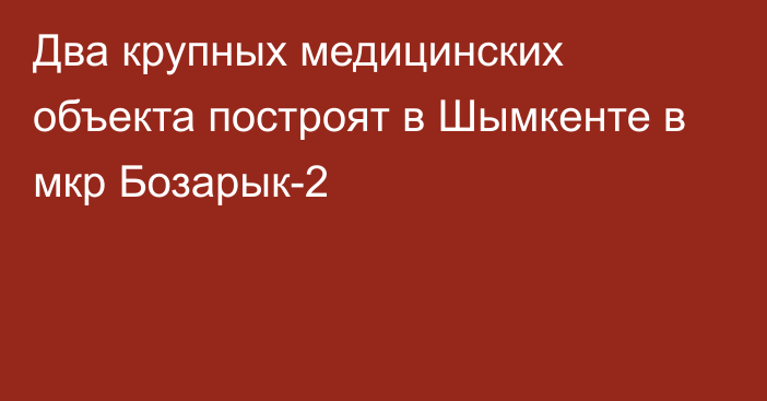 Два крупных медицинских объекта построят в Шымкенте в мкр Бозарык-2